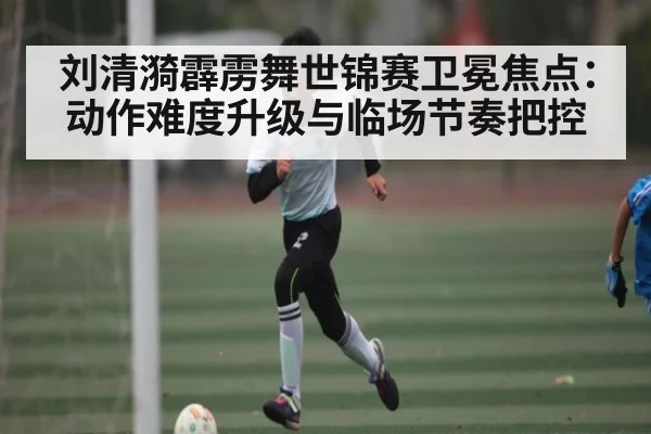 刘清漪霹雳舞世锦赛卫冕焦点：动作难度升级与临场节奏把控